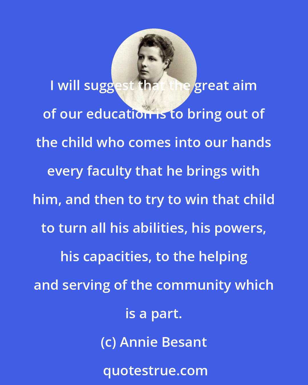 Annie Besant: I will suggest that the great aim of our education is to bring out of the child who comes into our hands every faculty that he brings with him, and then to try to win that child to turn all his abilities, his powers, his capacities, to the helping and serving of the community which is a part.