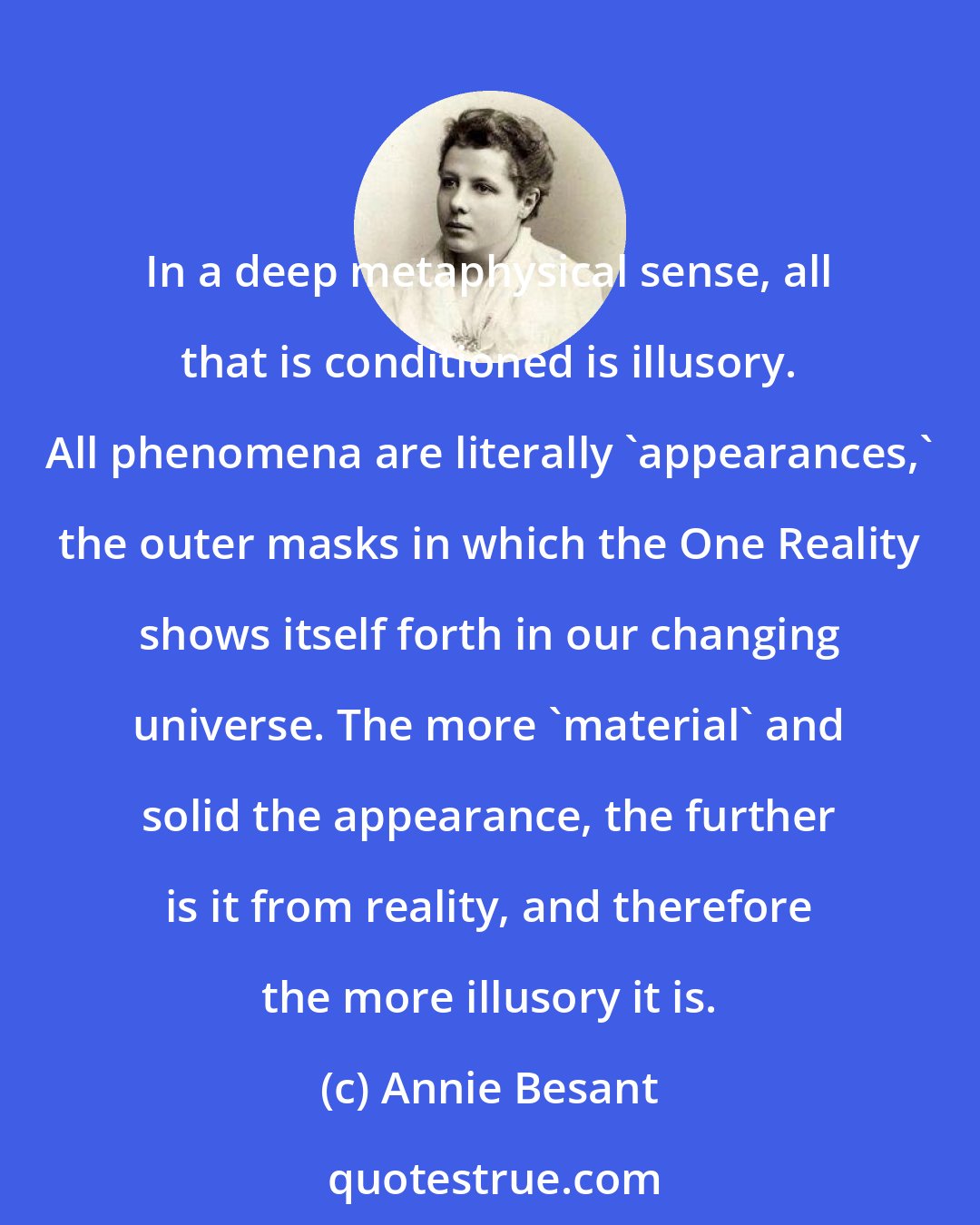 Annie Besant: In a deep metaphysical sense, all that is conditioned is illusory. All phenomena are literally 'appearances,' the outer masks in which the One Reality shows itself forth in our changing universe. The more 'material' and solid the appearance, the further is it from reality, and therefore the more illusory it is.