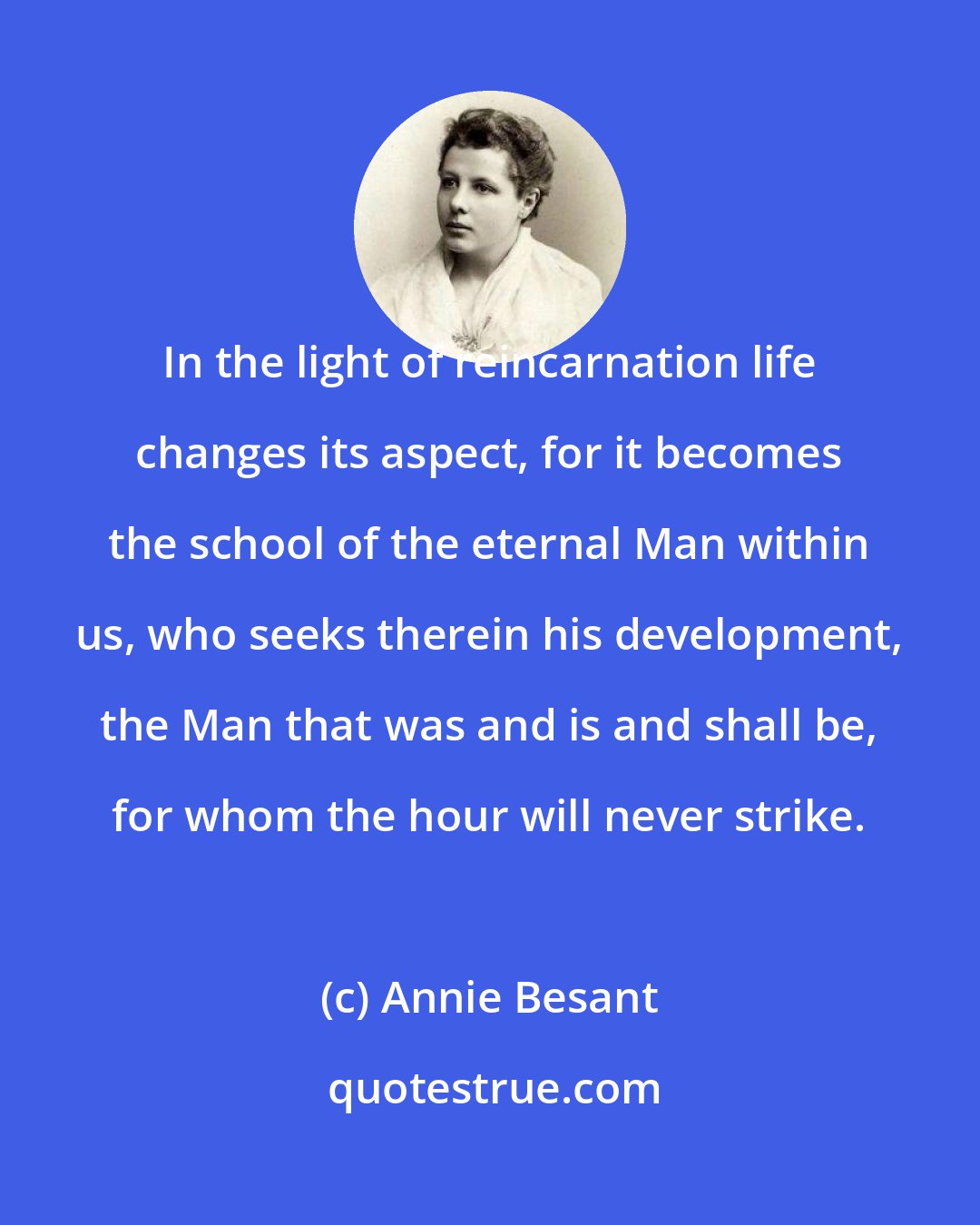 Annie Besant: In the light of reincarnation life changes its aspect, for it becomes the school of the eternal Man within us, who seeks therein his development, the Man that was and is and shall be, for whom the hour will never strike.