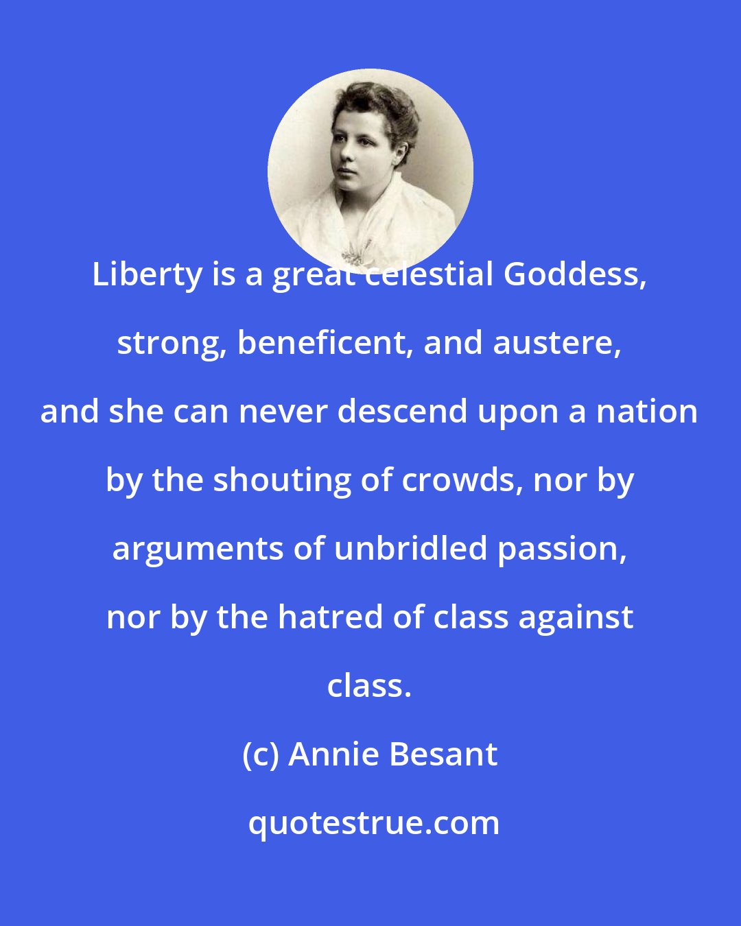 Annie Besant: Liberty is a great celestial Goddess, strong, beneficent, and austere, and she can never descend upon a nation by the shouting of crowds, nor by arguments of unbridled passion, nor by the hatred of class against class.