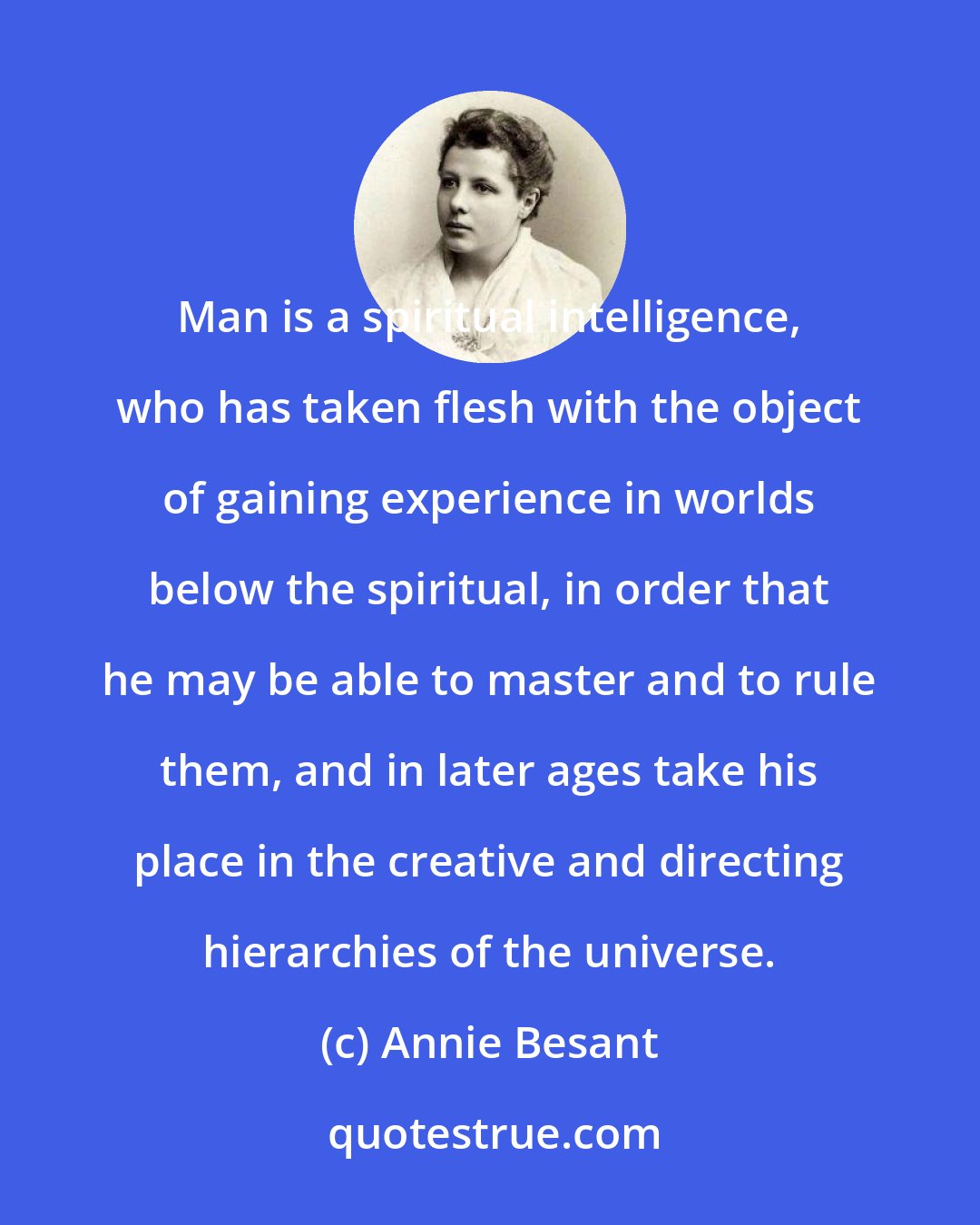 Annie Besant: Man is a spiritual intelligence, who has taken flesh with the object of gaining experience in worlds below the spiritual, in order that he may be able to master and to rule them, and in later ages take his place in the creative and directing hierarchies of the universe.