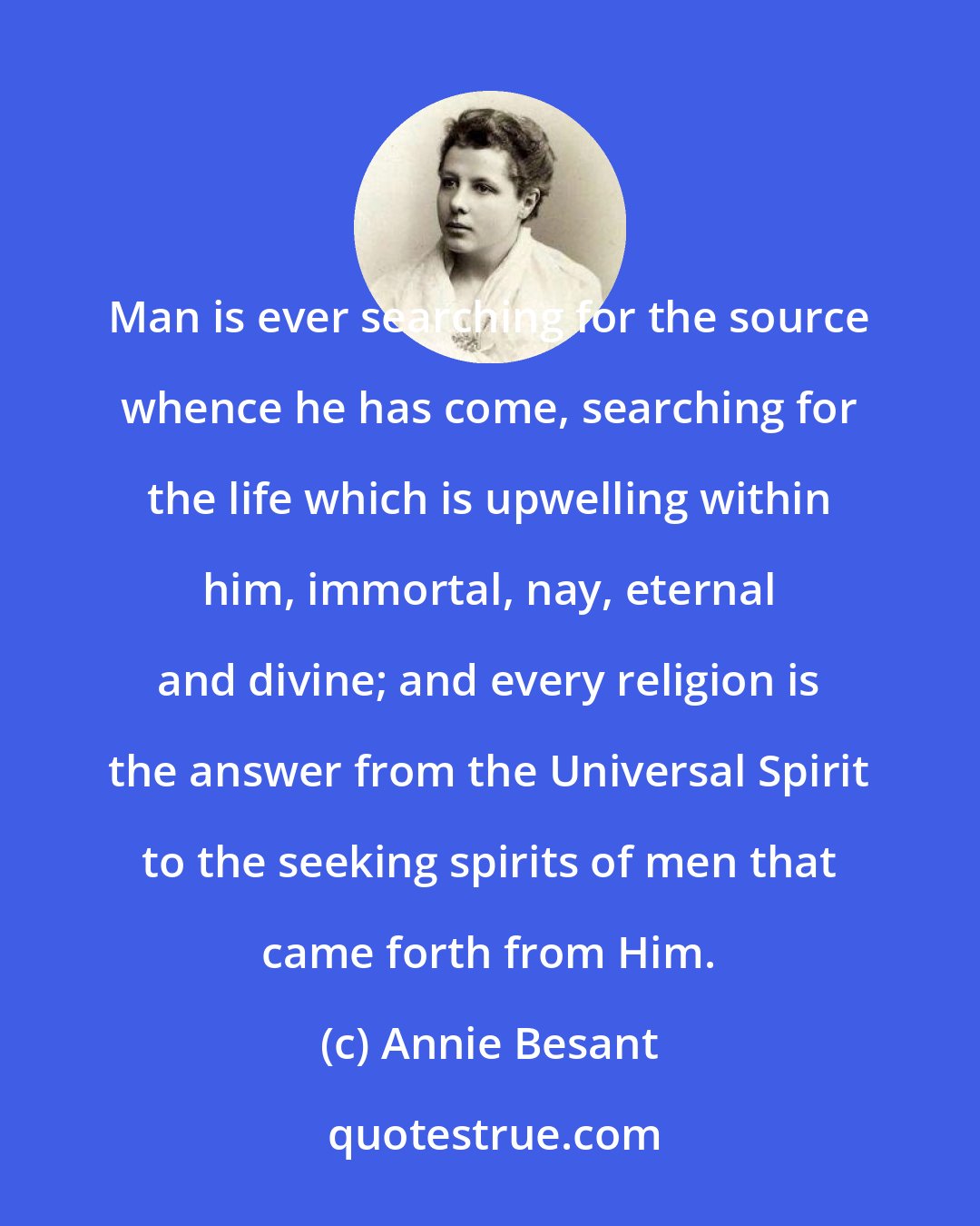 Annie Besant: Man is ever searching for the source whence he has come, searching for the life which is upwelling within him, immortal, nay, eternal and divine; and every religion is the answer from the Universal Spirit to the seeking spirits of men that came forth from Him.