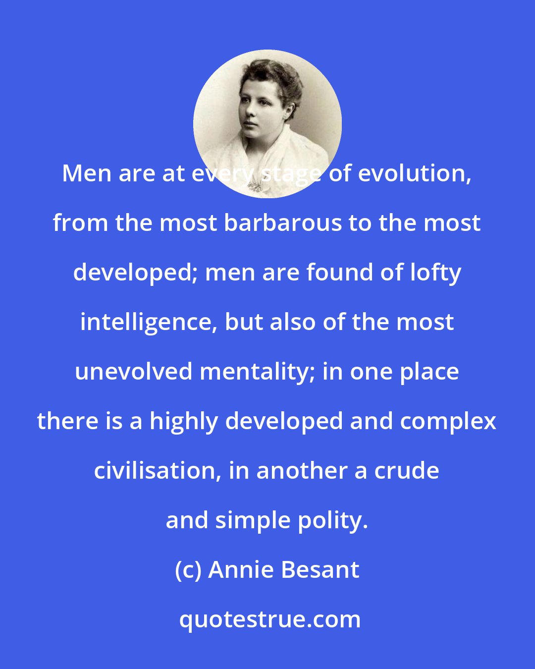 Annie Besant: Men are at every stage of evolution, from the most barbarous to the most developed; men are found of lofty intelligence, but also of the most unevolved mentality; in one place there is a highly developed and complex civilisation, in another a crude and simple polity.