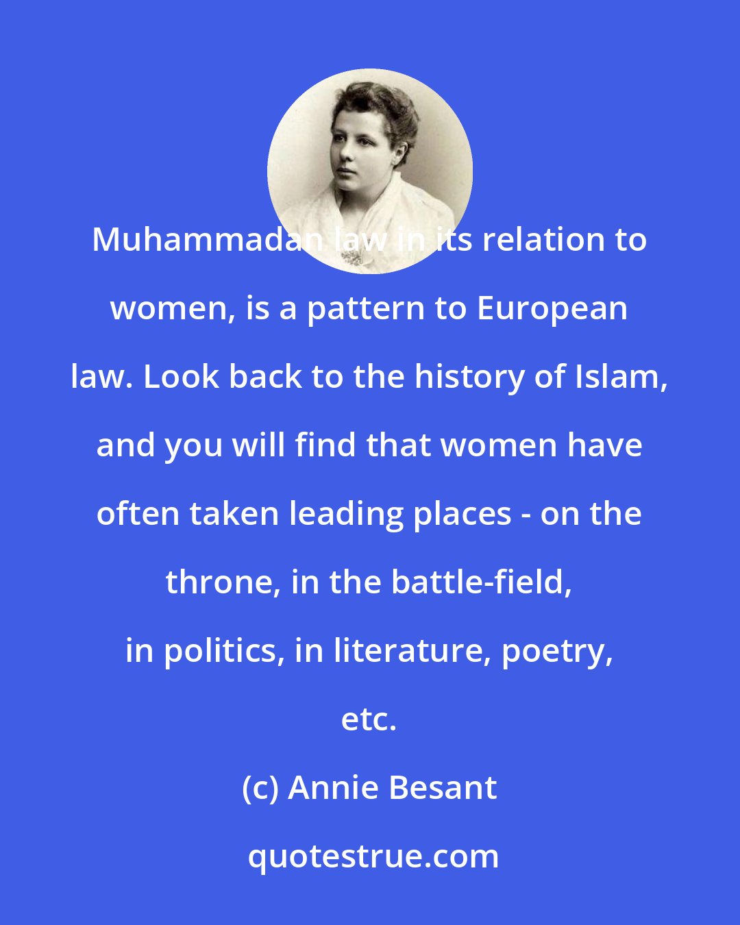 Annie Besant: Muhammadan law in its relation to women, is a pattern to European law. Look back to the history of Islam, and you will find that women have often taken leading places - on the throne, in the battle-field, in politics, in literature, poetry, etc.