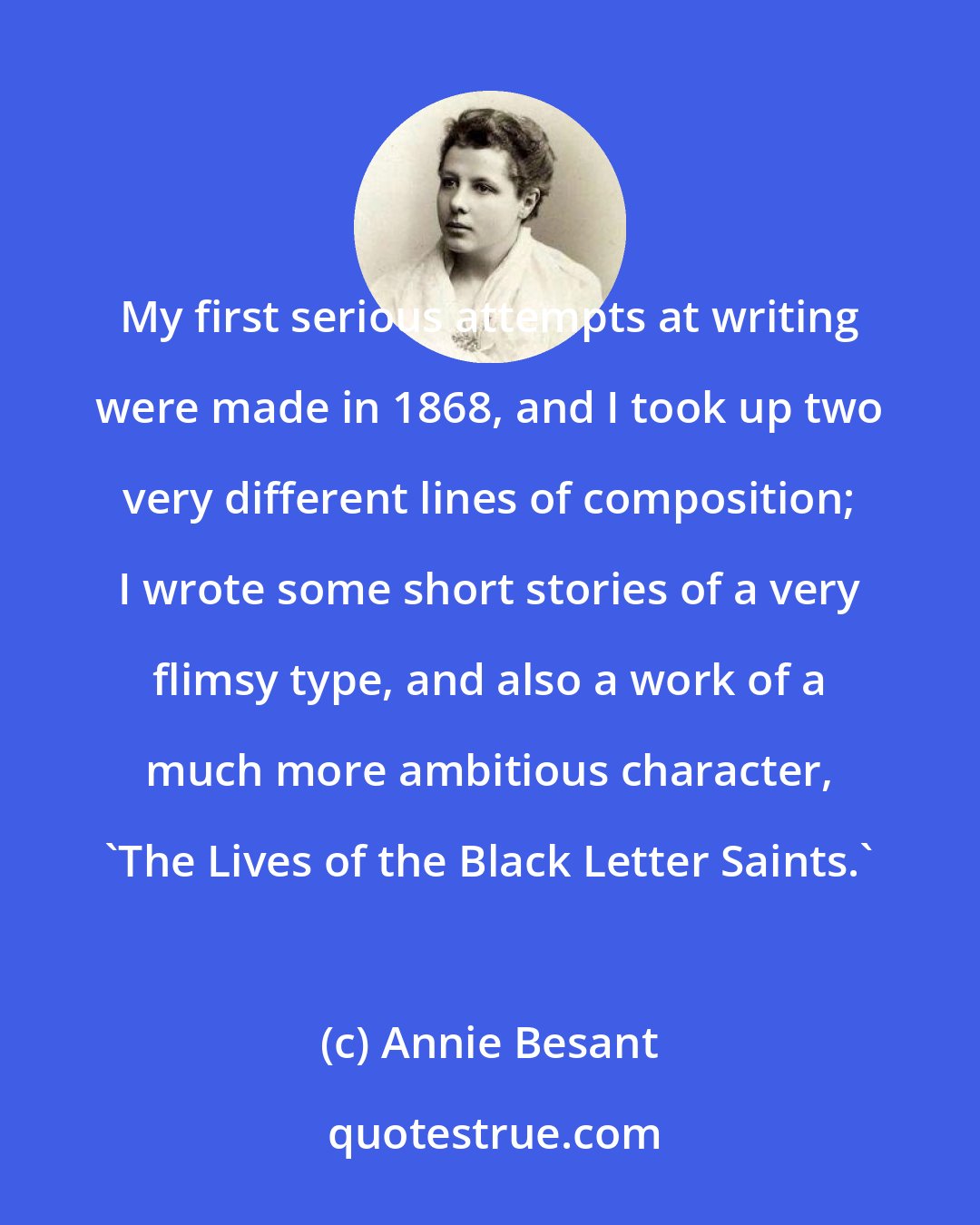 Annie Besant: My first serious attempts at writing were made in 1868, and I took up two very different lines of composition; I wrote some short stories of a very flimsy type, and also a work of a much more ambitious character, 'The Lives of the Black Letter Saints.'