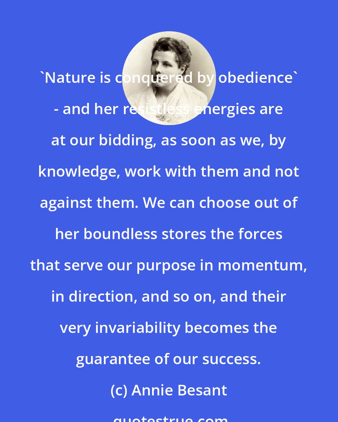 Annie Besant: 'Nature is conquered by obedience' - and her resistless energies are at our bidding, as soon as we, by knowledge, work with them and not against them. We can choose out of her boundless stores the forces that serve our purpose in momentum, in direction, and so on, and their very invariability becomes the guarantee of our success.