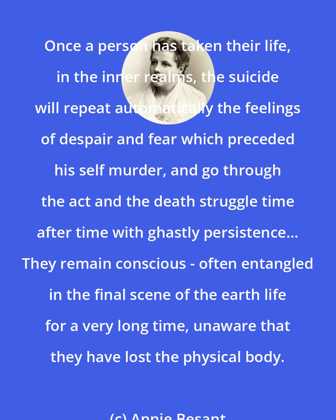 Annie Besant: Once a person has taken their life, in the inner realms, the suicide will repeat automatically the feelings of despair and fear which preceded his self murder, and go through the act and the death struggle time after time with ghastly persistence... They remain conscious - often entangled in the final scene of the earth life for a very long time, unaware that they have lost the physical body.