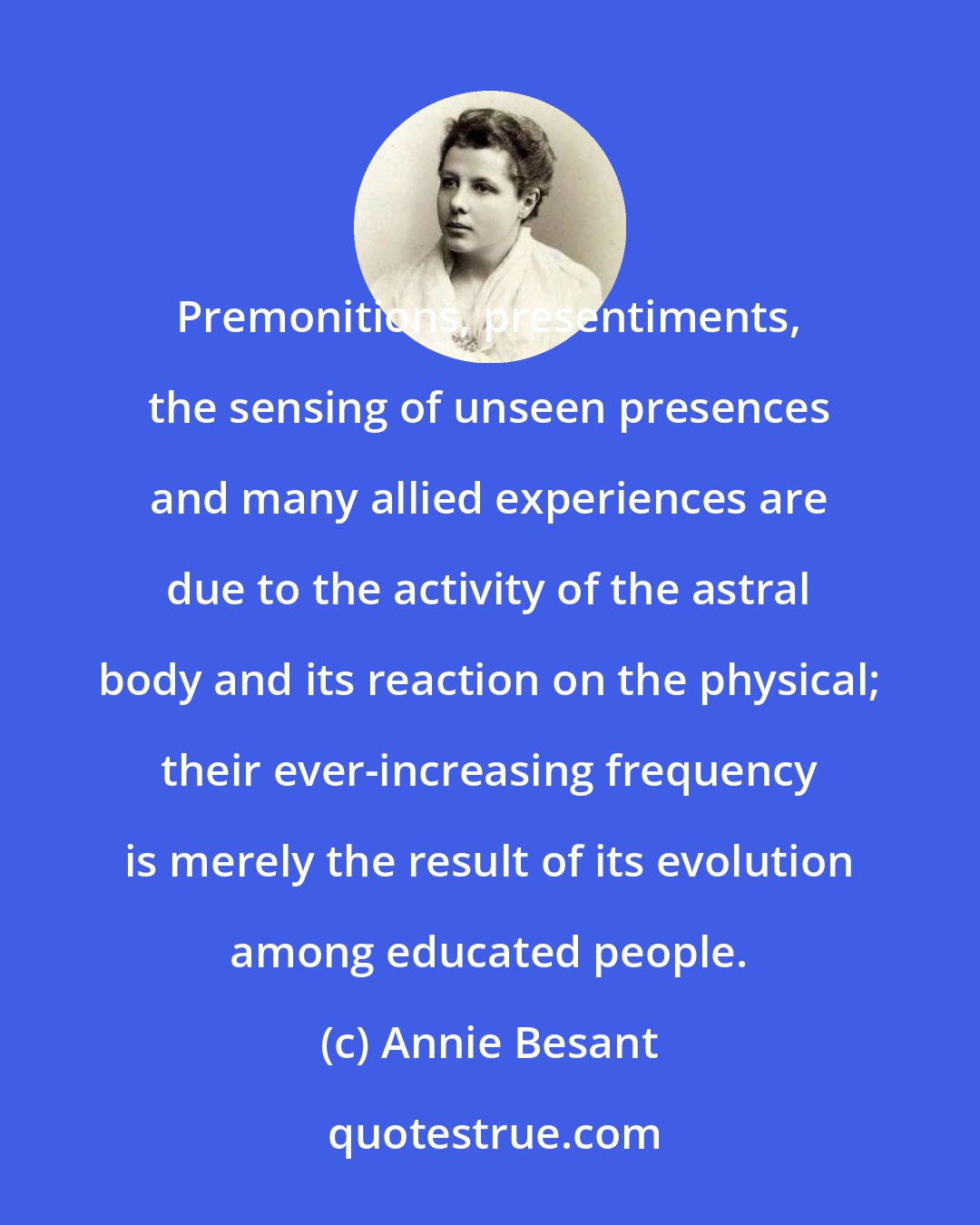 Annie Besant: Premonitions, presentiments, the sensing of unseen presences and many allied experiences are due to the activity of the astral body and its reaction on the physical; their ever-increasing frequency is merely the result of its evolution among educated people.