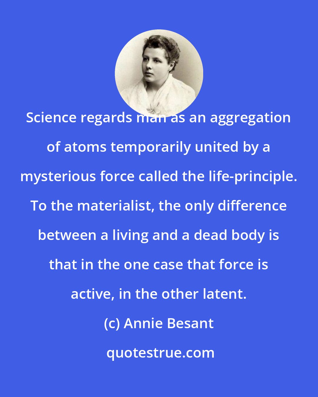 Annie Besant: Science regards man as an aggregation of atoms temporarily united by a mysterious force called the life-principle. To the materialist, the only difference between a living and a dead body is that in the one case that force is active, in the other latent.