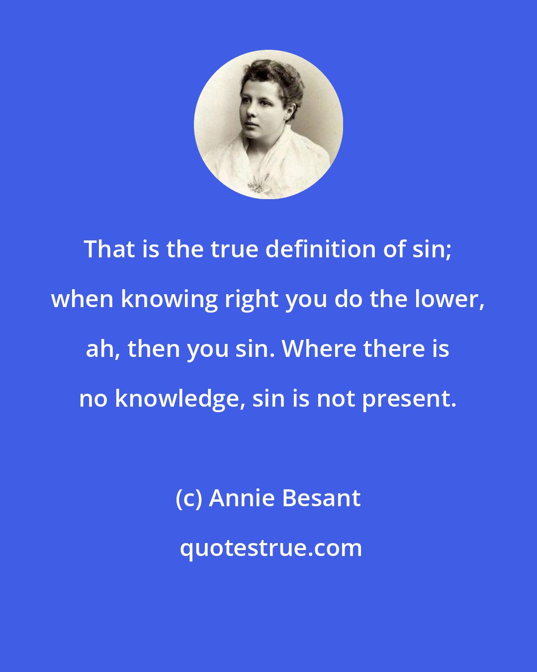 Annie Besant: That is the true definition of sin; when knowing right you do the lower, ah, then you sin. Where there is no knowledge, sin is not present.