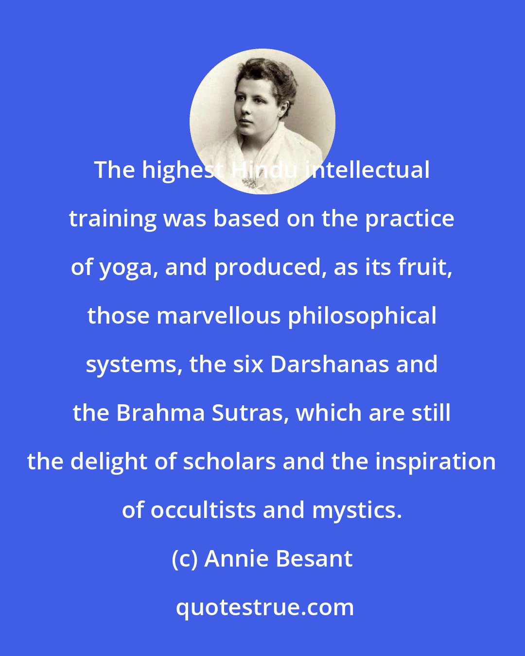 Annie Besant: The highest Hindu intellectual training was based on the practice of yoga, and produced, as its fruit, those marvellous philosophical systems, the six Darshanas and the Brahma Sutras, which are still the delight of scholars and the inspiration of occultists and mystics.