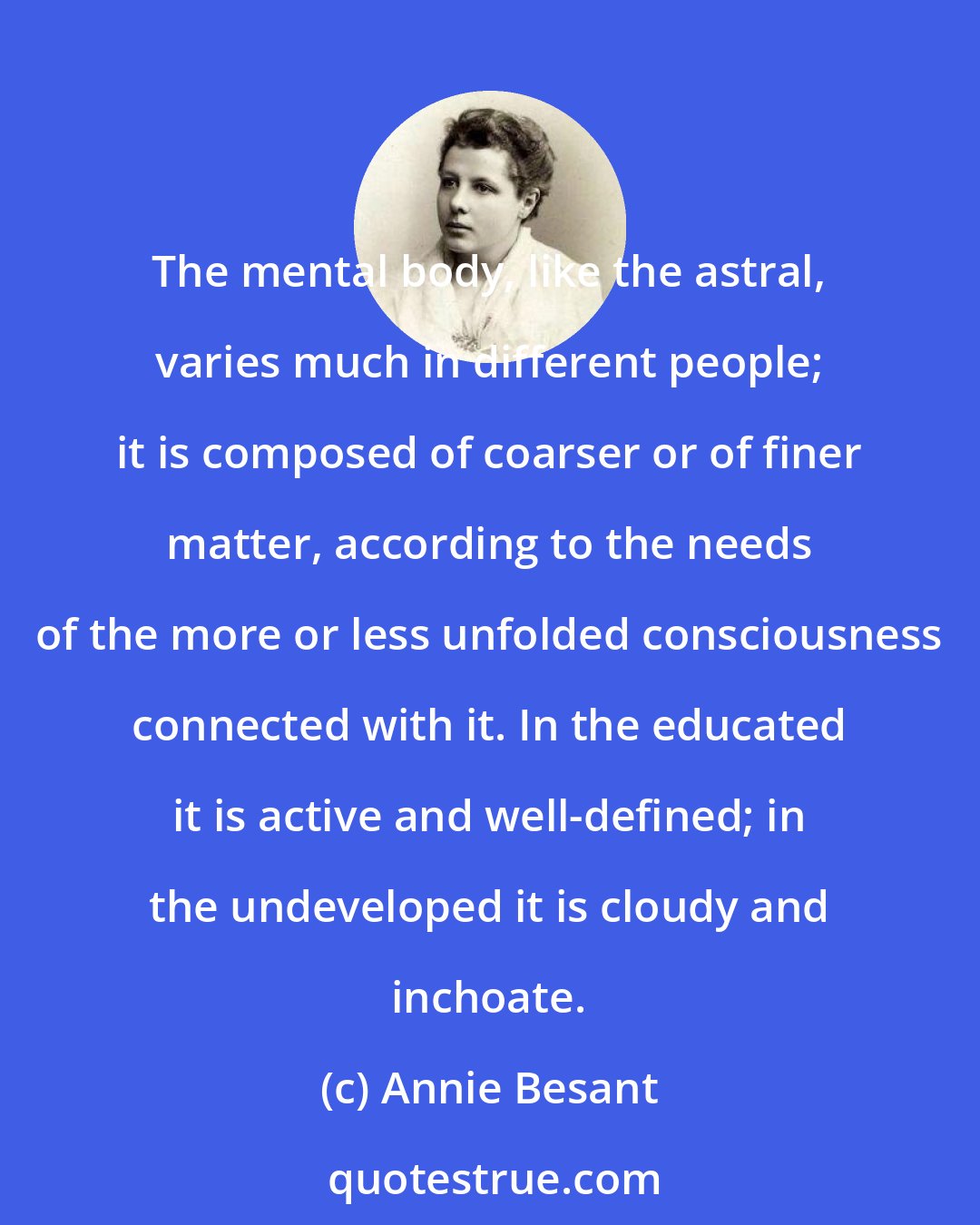 Annie Besant: The mental body, like the astral, varies much in different people; it is composed of coarser or of finer matter, according to the needs of the more or less unfolded consciousness connected with it. In the educated it is active and well-defined; in the undeveloped it is cloudy and inchoate.