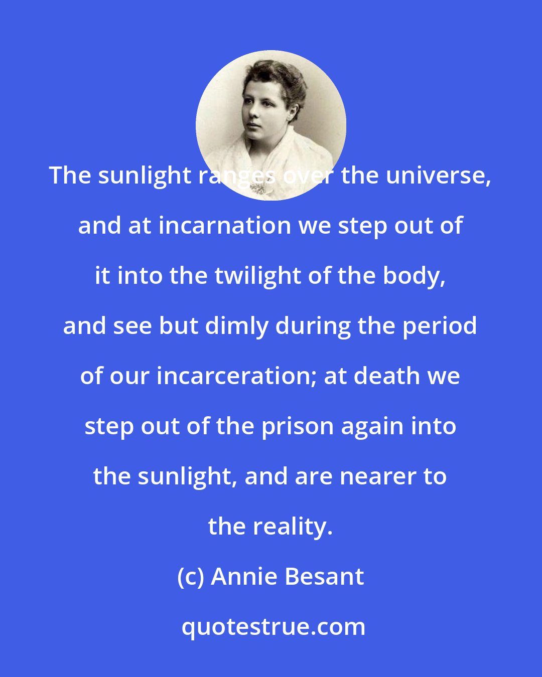 Annie Besant: The sunlight ranges over the universe, and at incarnation we step out of it into the twilight of the body, and see but dimly during the period of our incarceration; at death we step out of the prison again into the sunlight, and are nearer to the reality.