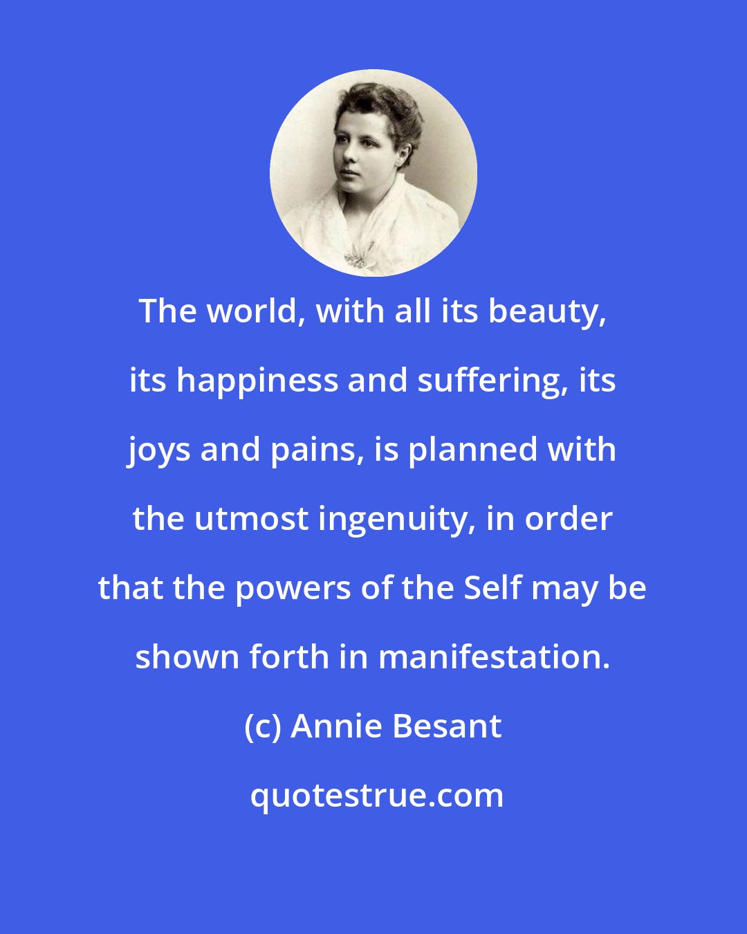 Annie Besant: The world, with all its beauty, its happiness and suffering, its joys and pains, is planned with the utmost ingenuity, in order that the powers of the Self may be shown forth in manifestation.