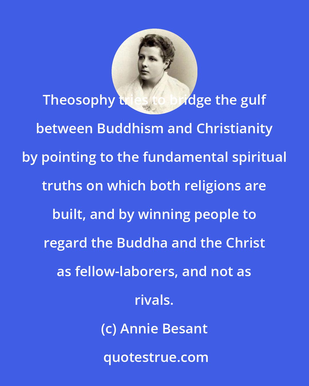 Annie Besant: Theosophy tries to bridge the gulf between Buddhism and Christianity by pointing to the fundamental spiritual truths on which both religions are built, and by winning people to regard the Buddha and the Christ as fellow-laborers, and not as rivals.