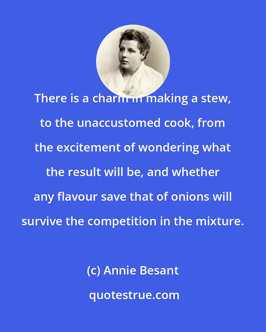 Annie Besant: There is a charm in making a stew, to the unaccustomed cook, from the excitement of wondering what the result will be, and whether any flavour save that of onions will survive the competition in the mixture.