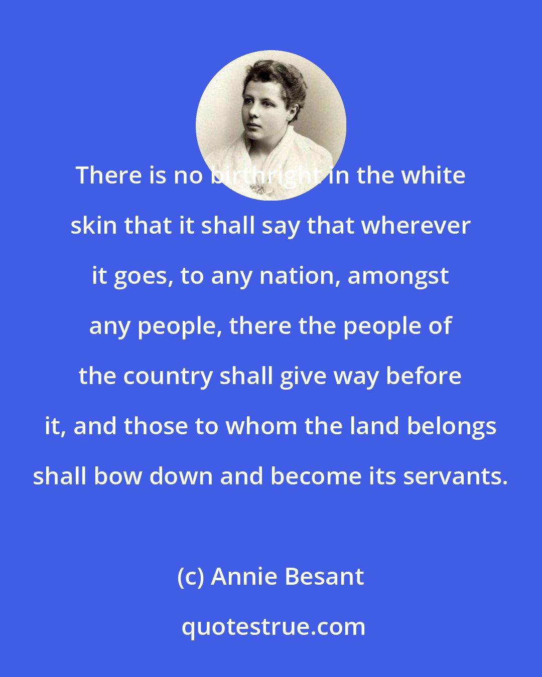 Annie Besant: There is no birthright in the white skin that it shall say that wherever it goes, to any nation, amongst any people, there the people of the country shall give way before it, and those to whom the land belongs shall bow down and become its servants.