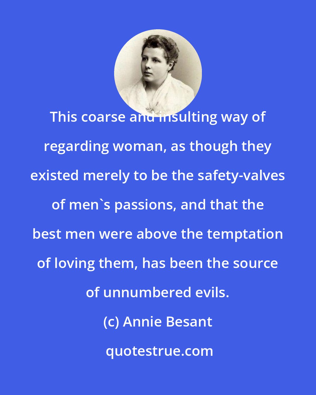 Annie Besant: This coarse and insulting way of regarding woman, as though they existed merely to be the safety-valves of men's passions, and that the best men were above the temptation of loving them, has been the source of unnumbered evils.