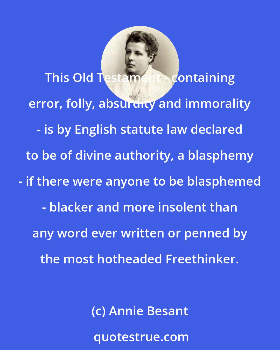 Annie Besant: This Old Testament - containing error, folly, absurdity and immorality - is by English statute law declared to be of divine authority, a blasphemy - if there were anyone to be blasphemed - blacker and more insolent than any word ever written or penned by the most hotheaded Freethinker.