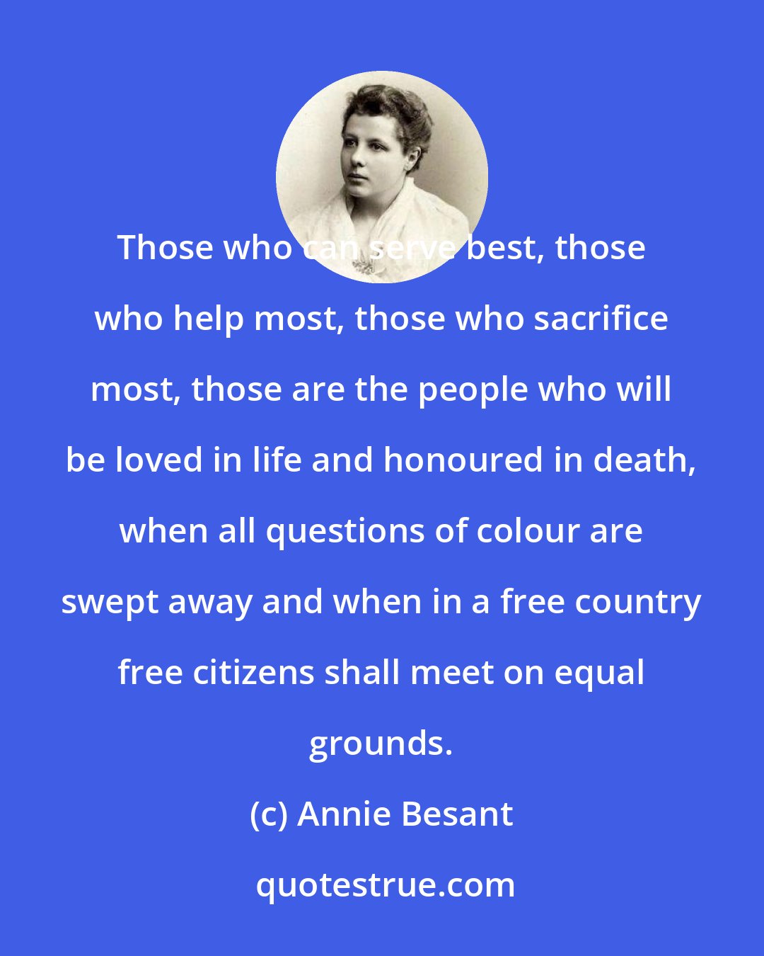 Annie Besant: Those who can serve best, those who help most, those who sacrifice most, those are the people who will be loved in life and honoured in death, when all questions of colour are swept away and when in a free country free citizens shall meet on equal grounds.