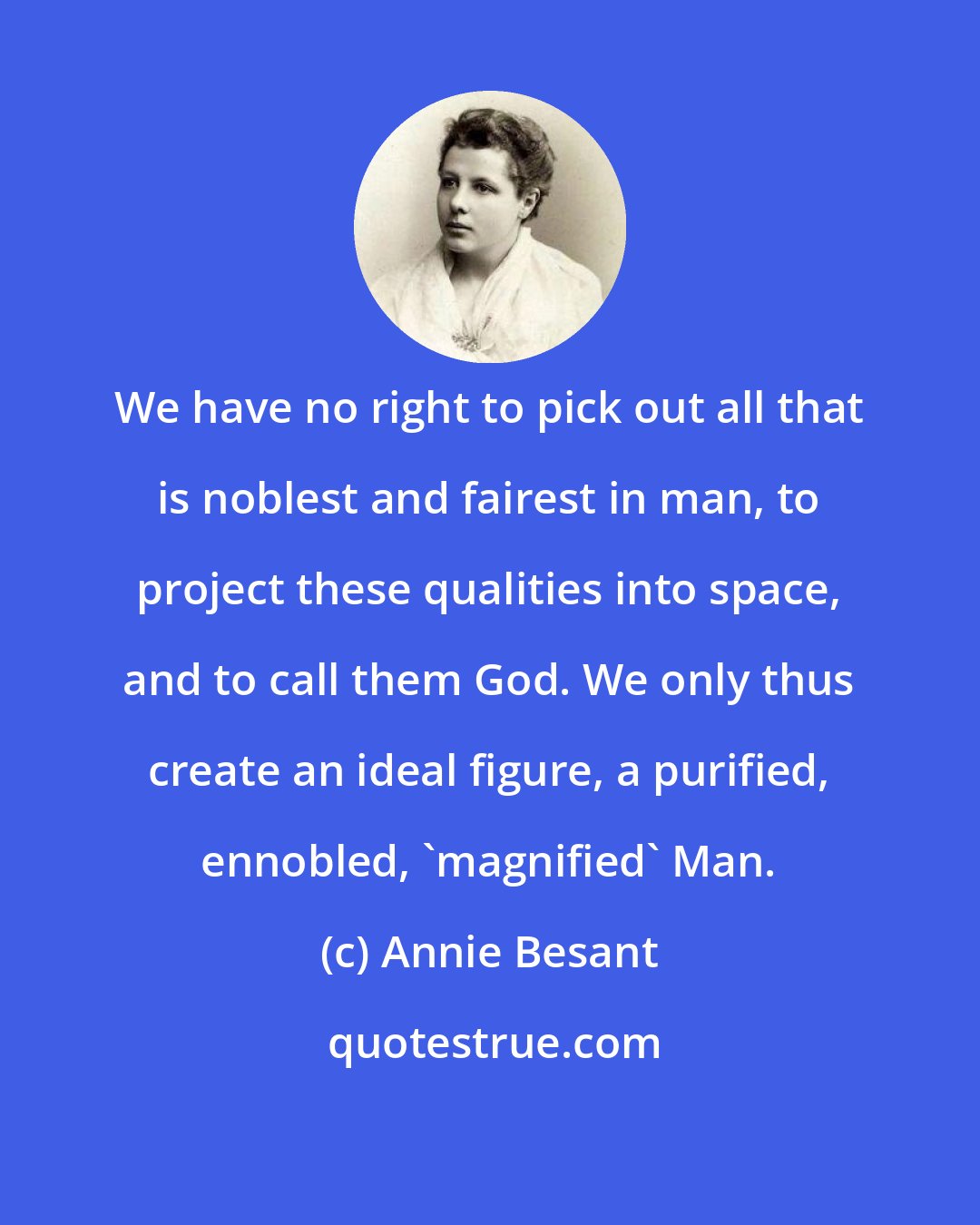 Annie Besant: We have no right to pick out all that is noblest and fairest in man, to project these qualities into space, and to call them God. We only thus create an ideal figure, a purified, ennobled, 'magnified' Man.