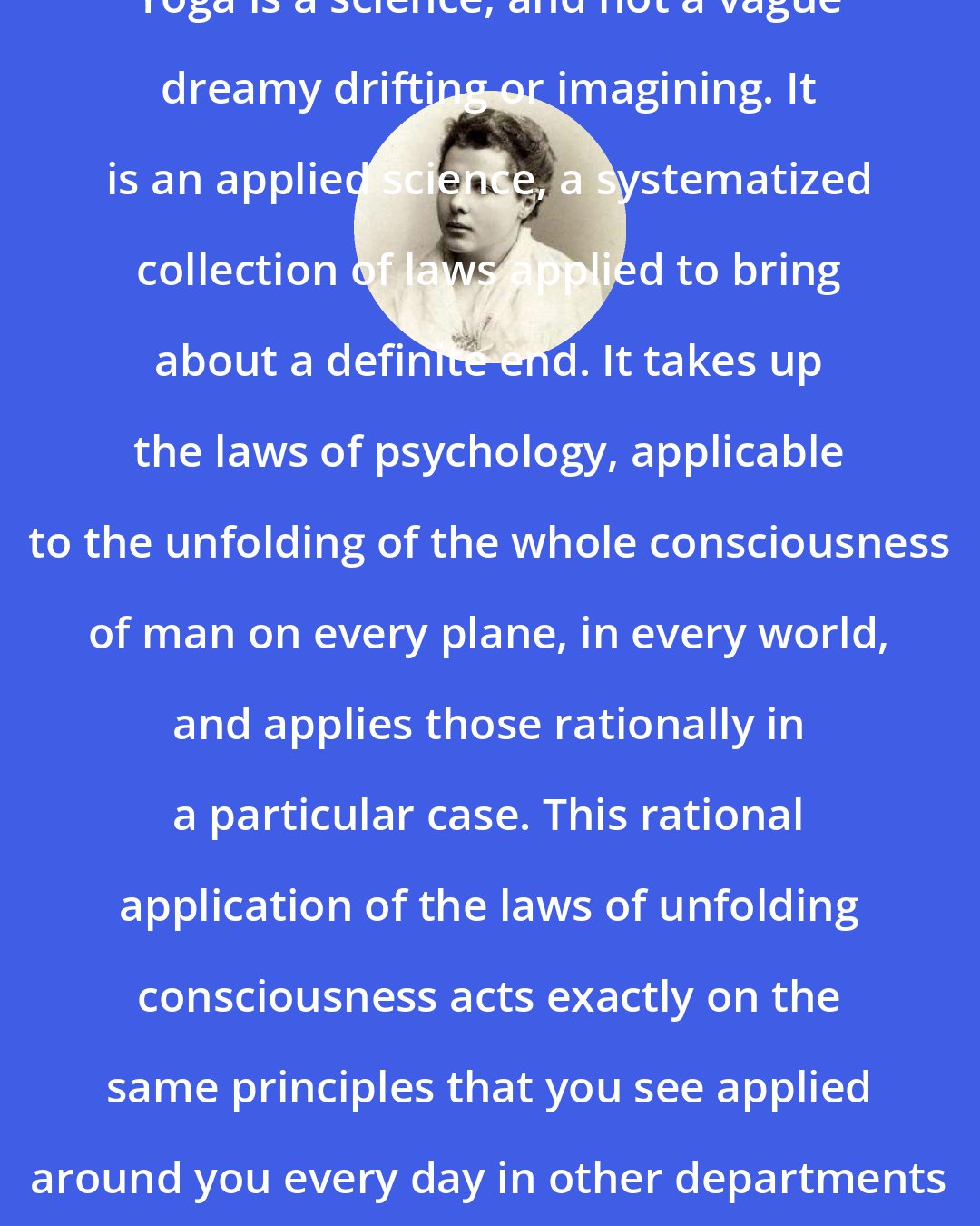 Annie Besant: Yoga is a science, and not a vague dreamy drifting or imagining. It is an applied science, a systematized collection of laws applied to bring about a definite end. It takes up the laws of psychology, applicable to the unfolding of the whole consciousness of man on every plane, in every world, and applies those rationally in a particular case. This rational application of the laws of unfolding consciousness acts exactly on the same principles that you see applied around you every day in other departments of science.