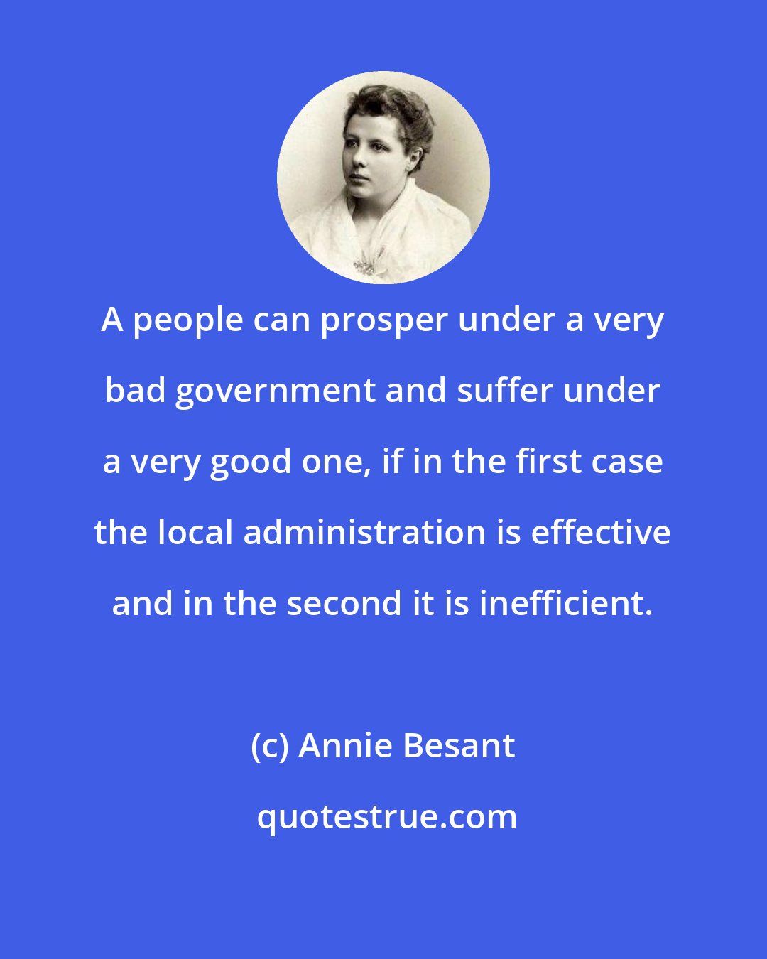 Annie Besant: A people can prosper under a very bad government and suffer under a very good one, if in the first case the local administration is effective and in the second it is inefficient.