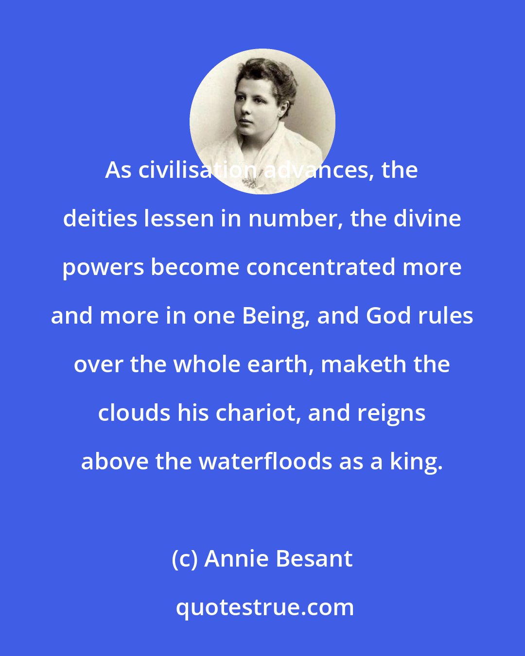 Annie Besant: As civilisation advances, the deities lessen in number, the divine powers become concentrated more and more in one Being, and God rules over the whole earth, maketh the clouds his chariot, and reigns above the waterfloods as a king.