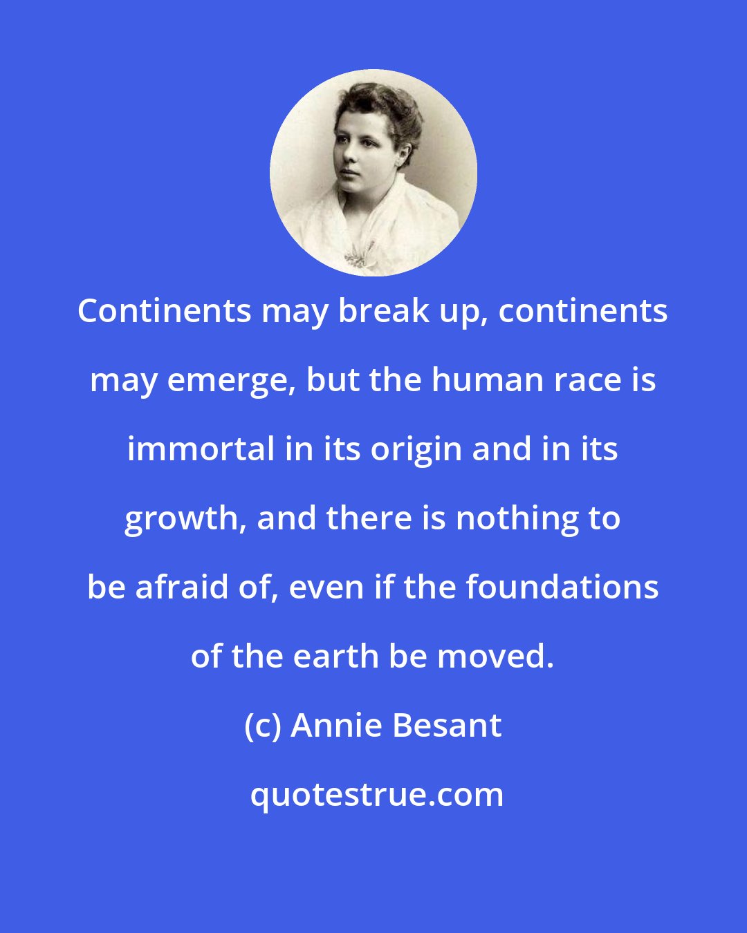 Annie Besant: Continents may break up, continents may emerge, but the human race is immortal in its origin and in its growth, and there is nothing to be afraid of, even if the foundations of the earth be moved.