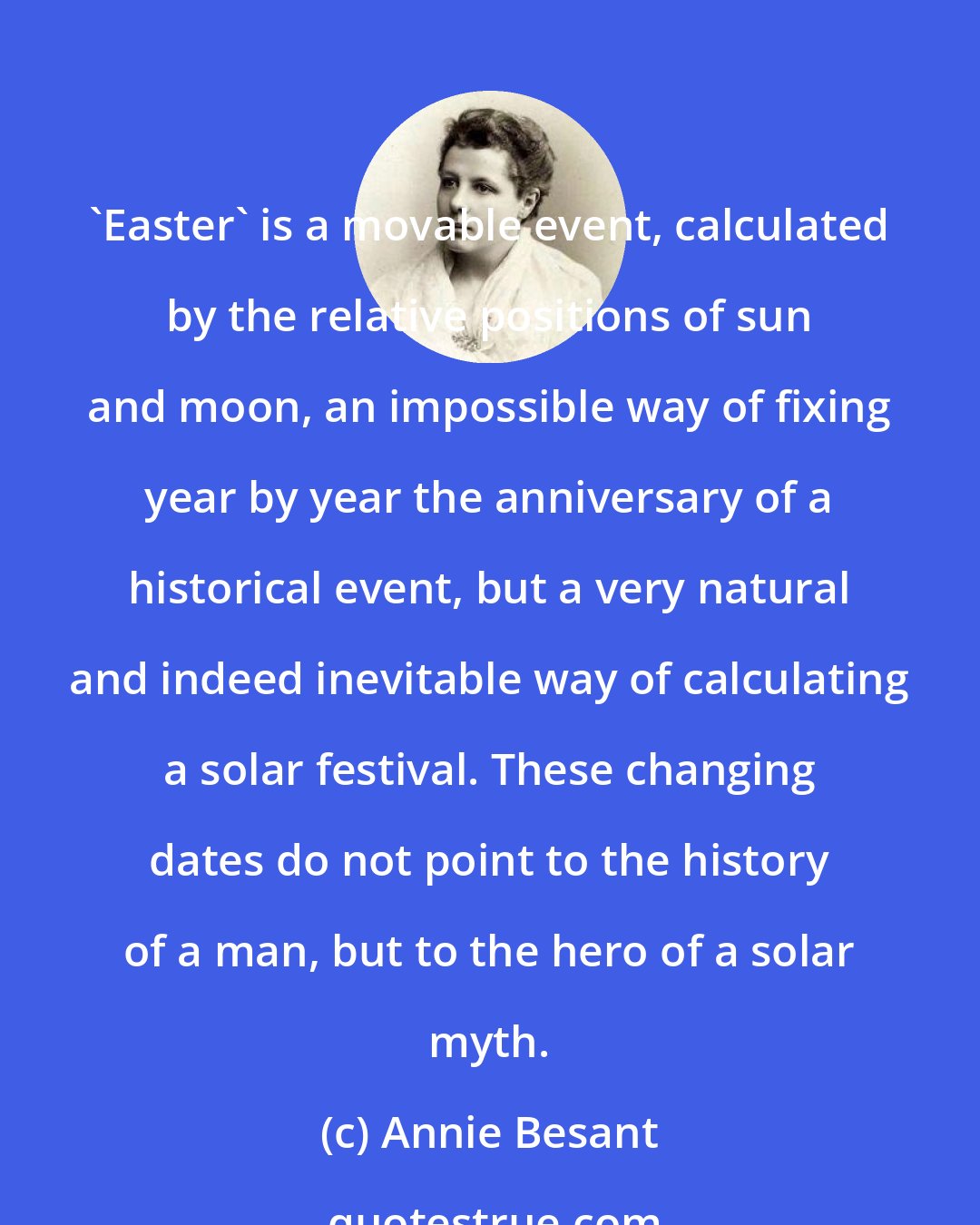 Annie Besant: 'Easter' is a movable event, calculated by the relative positions of sun and moon, an impossible way of fixing year by year the anniversary of a historical event, but a very natural and indeed inevitable way of calculating a solar festival. These changing dates do not point to the history of a man, but to the hero of a solar myth.