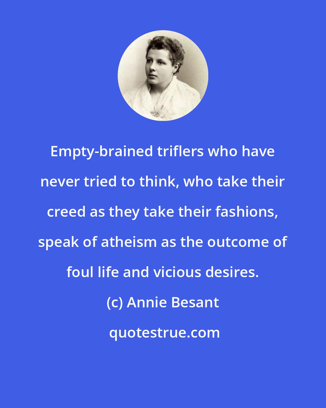 Annie Besant: Empty-brained triflers who have never tried to think, who take their creed as they take their fashions, speak of atheism as the outcome of foul life and vicious desires.