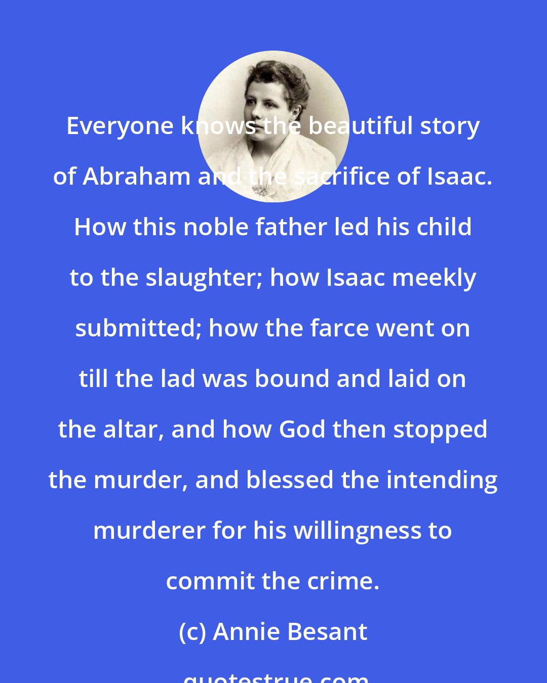 Annie Besant: Everyone knows the beautiful story of Abraham and the sacrifice of Isaac. How this noble father led his child to the slaughter; how Isaac meekly submitted; how the farce went on till the lad was bound and laid on the altar, and how God then stopped the murder, and blessed the intending murderer for his willingness to commit the crime.