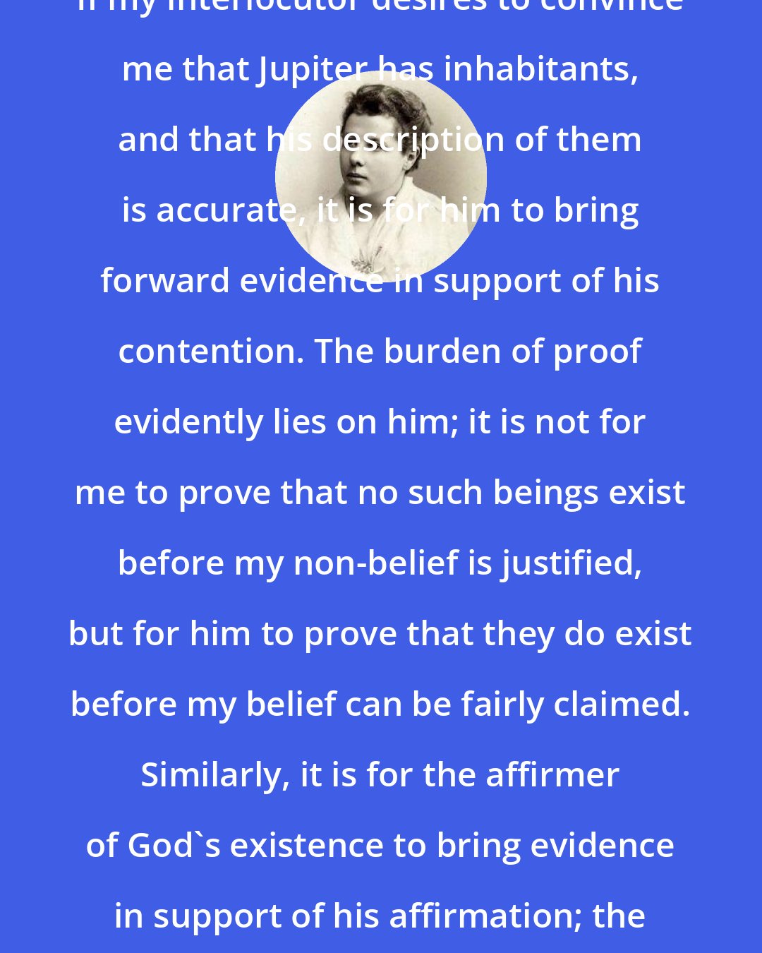 Annie Besant: If my interlocutor desires to convince me that Jupiter has inhabitants, and that his description of them is accurate, it is for him to bring forward evidence in support of his contention. The burden of proof evidently lies on him; it is not for me to prove that no such beings exist before my non-belief is justified, but for him to prove that they do exist before my belief can be fairly claimed. Similarly, it is for the affirmer of God's existence to bring evidence in support of his affirmation; the burden of proof lies on him.