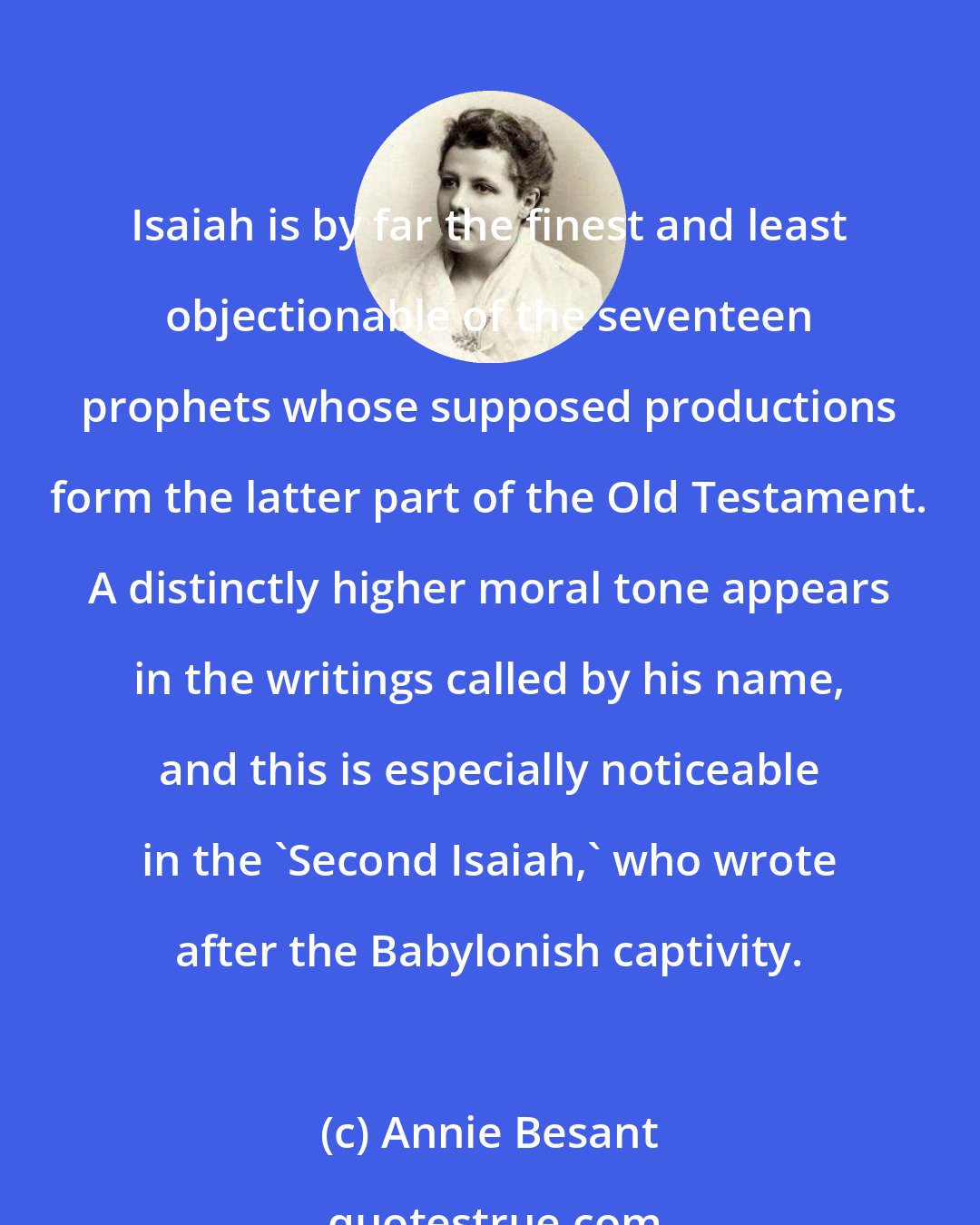 Annie Besant: Isaiah is by far the finest and least objectionable of the seventeen prophets whose supposed productions form the latter part of the Old Testament. A distinctly higher moral tone appears in the writings called by his name, and this is especially noticeable in the 'Second Isaiah,' who wrote after the Babylonish captivity.