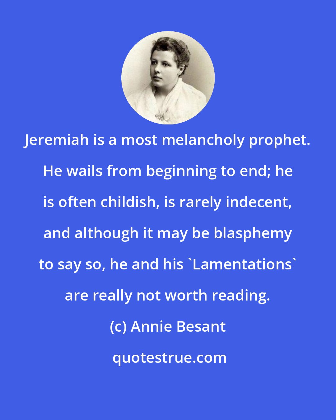 Annie Besant: Jeremiah is a most melancholy prophet. He wails from beginning to end; he is often childish, is rarely indecent, and although it may be blasphemy to say so, he and his 'Lamentations' are really not worth reading.