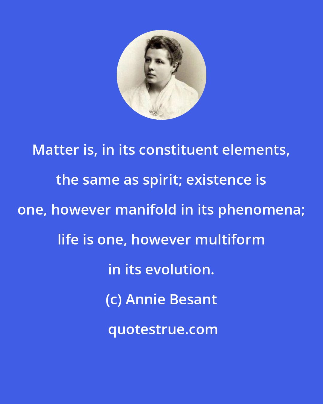 Annie Besant: Matter is, in its constituent elements, the same as spirit; existence is one, however manifold in its phenomena; life is one, however multiform in its evolution.