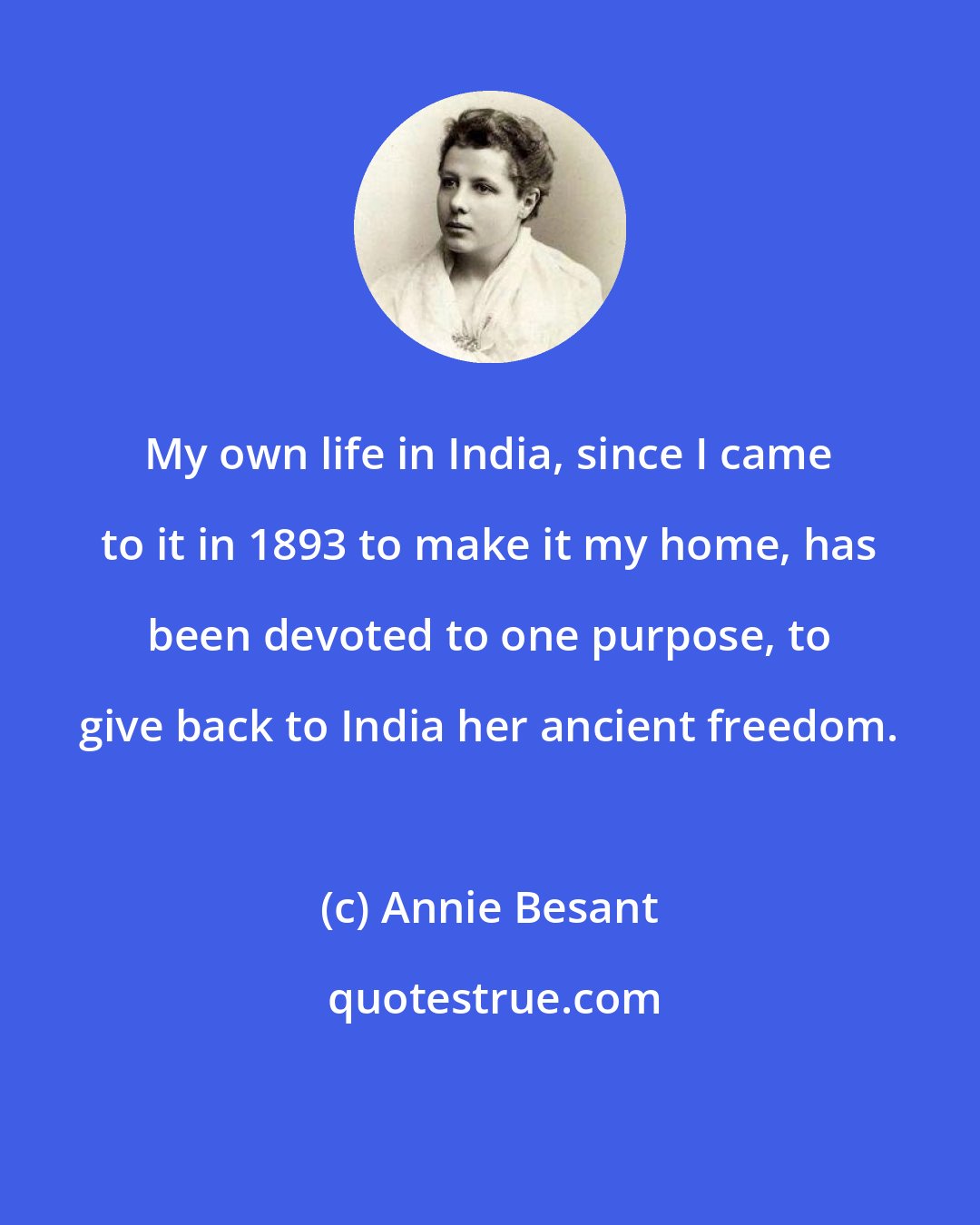 Annie Besant: My own life in India, since I came to it in 1893 to make it my home, has been devoted to one purpose, to give back to India her ancient freedom.