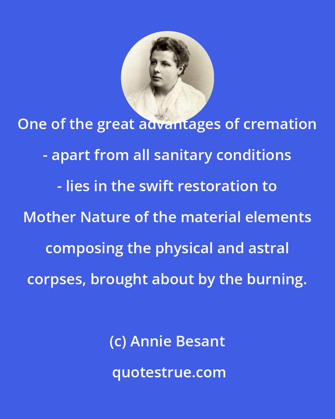 Annie Besant: One of the great advantages of cremation - apart from all sanitary conditions - lies in the swift restoration to Mother Nature of the material elements composing the physical and astral corpses, brought about by the burning.