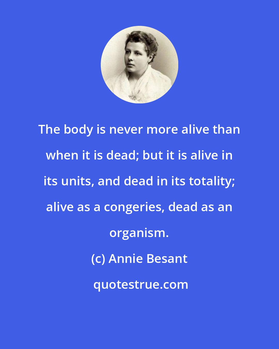 Annie Besant: The body is never more alive than when it is dead; but it is alive in its units, and dead in its totality; alive as a congeries, dead as an organism.