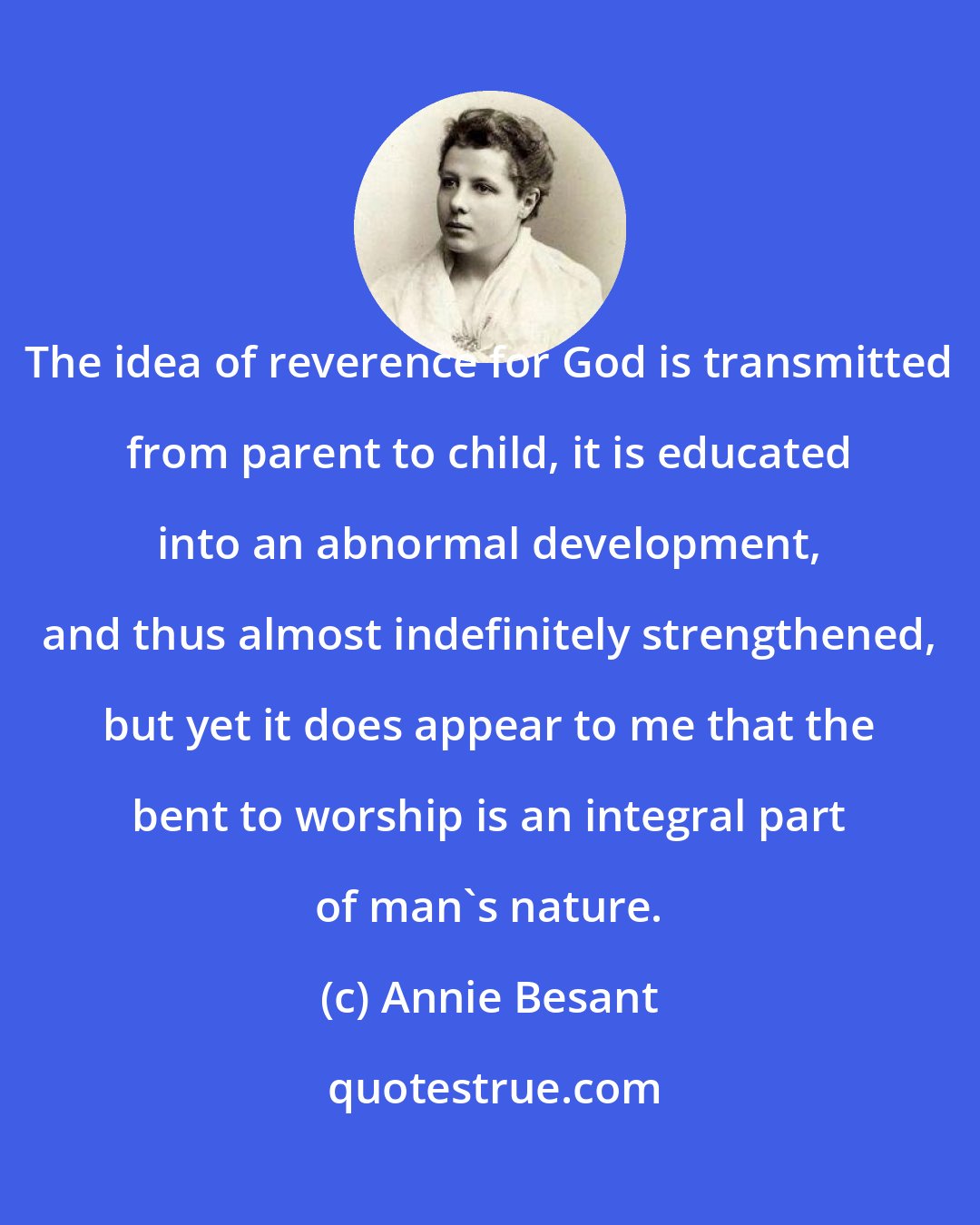 Annie Besant: The idea of reverence for God is transmitted from parent to child, it is educated into an abnormal development, and thus almost indefinitely strengthened, but yet it does appear to me that the bent to worship is an integral part of man's nature.