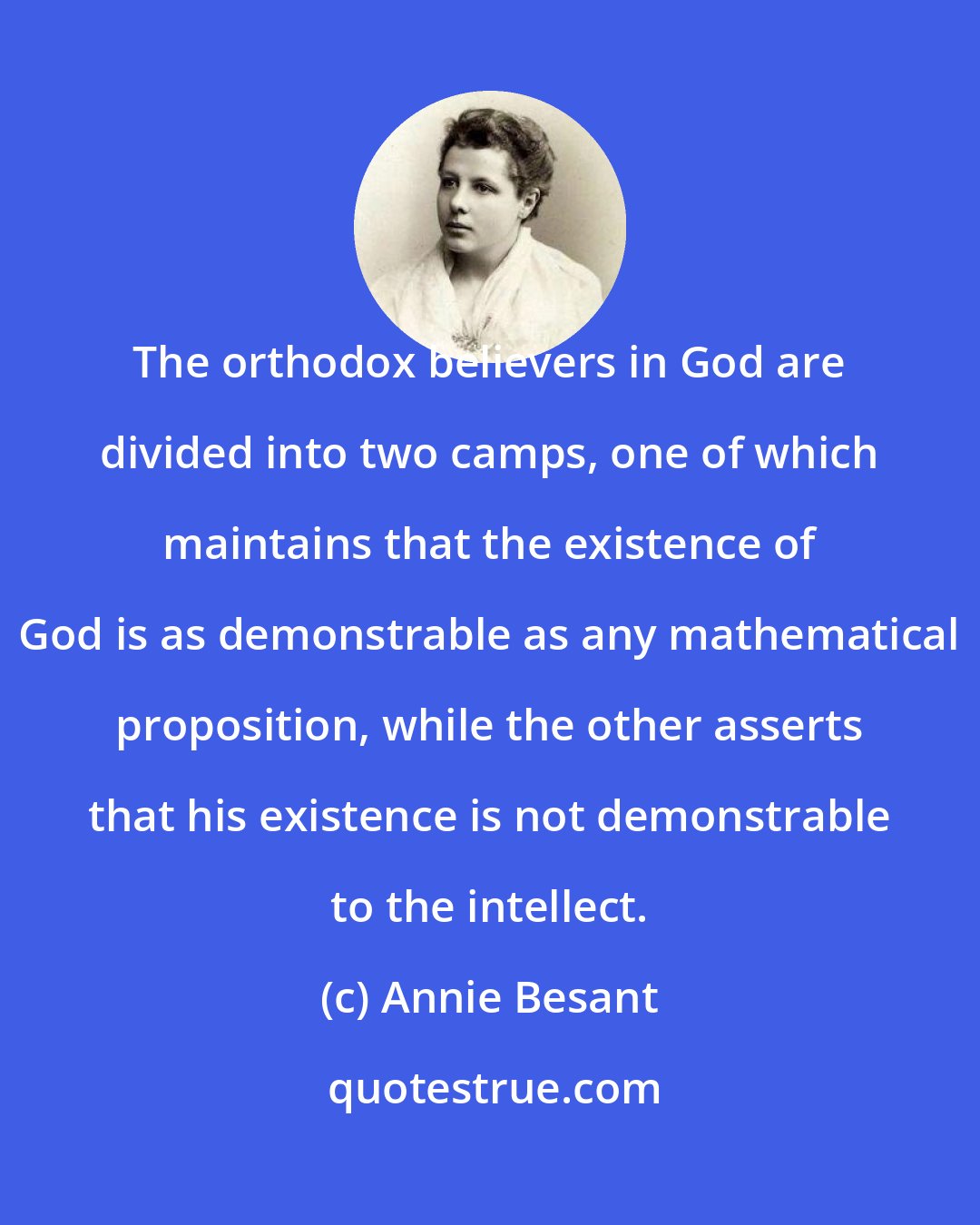 Annie Besant: The orthodox believers in God are divided into two camps, one of which maintains that the existence of God is as demonstrable as any mathematical proposition, while the other asserts that his existence is not demonstrable to the intellect.