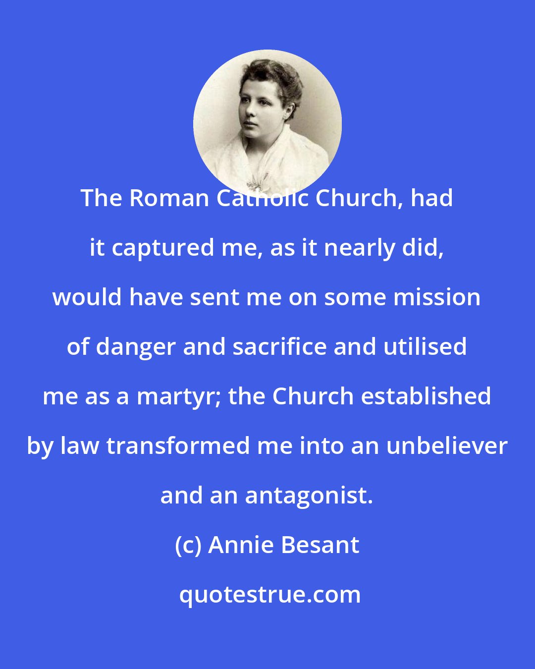 Annie Besant: The Roman Catholic Church, had it captured me, as it nearly did, would have sent me on some mission of danger and sacrifice and utilised me as a martyr; the Church established by law transformed me into an unbeliever and an antagonist.