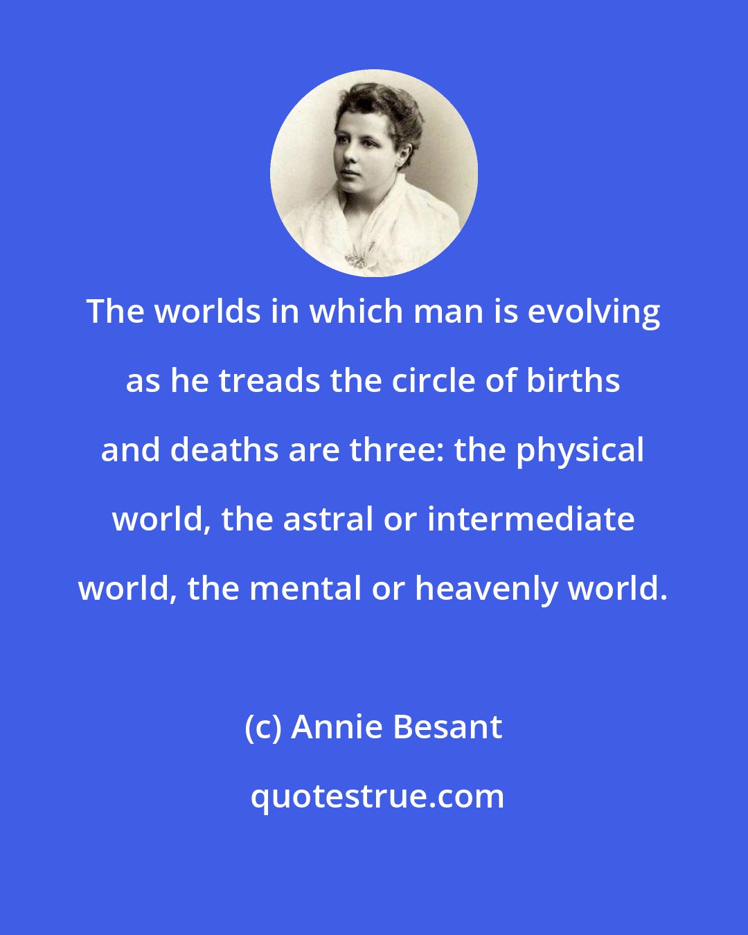 Annie Besant: The worlds in which man is evolving as he treads the circle of births and deaths are three: the physical world, the astral or intermediate world, the mental or heavenly world.