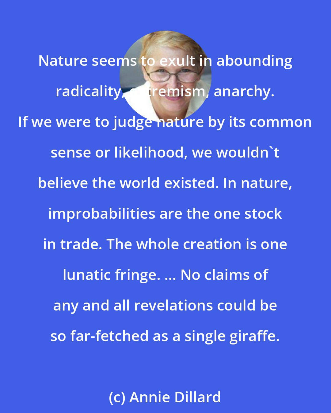 Annie Dillard: Nature seems to exult in abounding radicality, extremism, anarchy. If we were to judge nature by its common sense or likelihood, we wouldn't believe the world existed. In nature, improbabilities are the one stock in trade. The whole creation is one lunatic fringe. ... No claims of any and all revelations could be so far-fetched as a single giraffe.