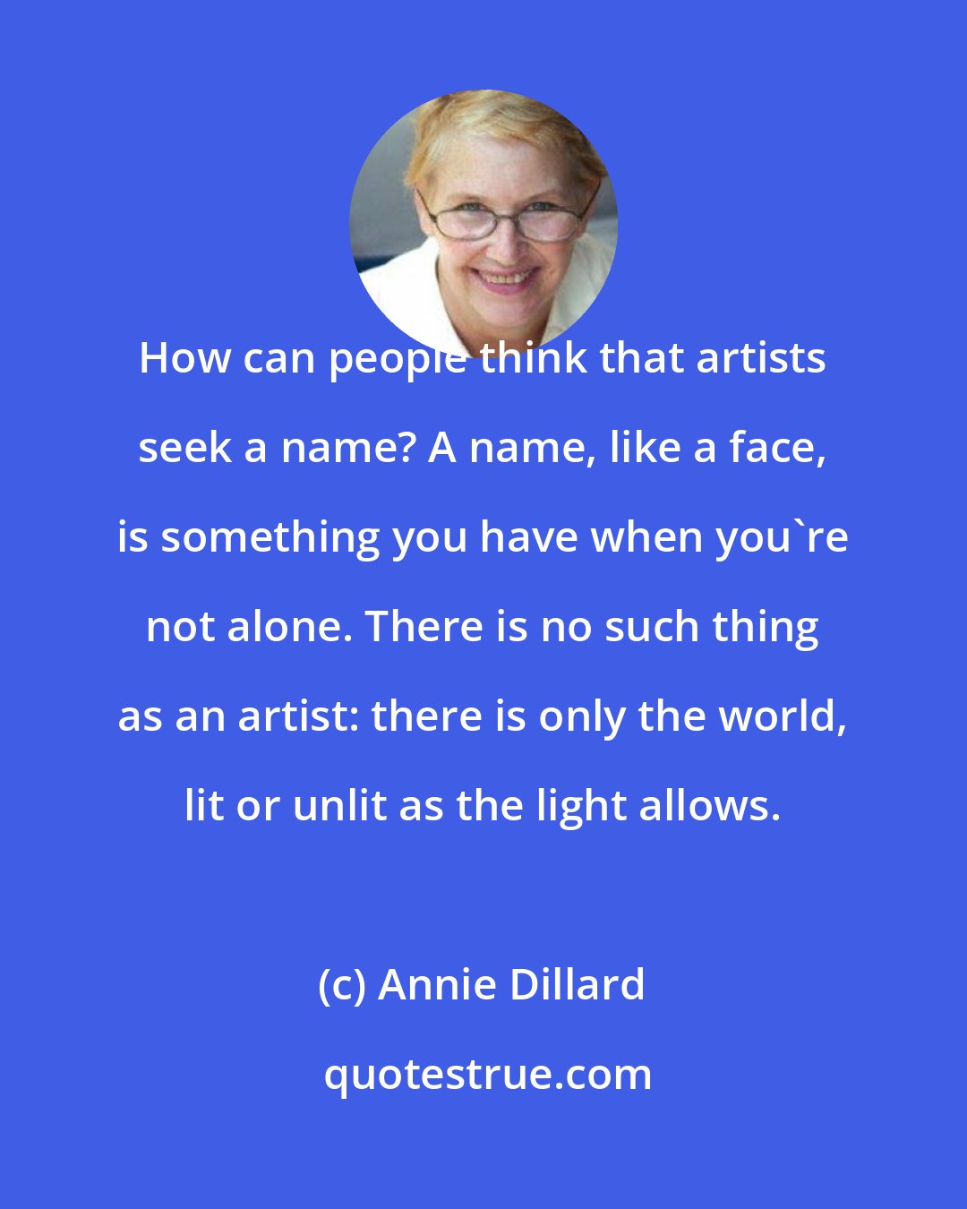 Annie Dillard: How can people think that artists seek a name? A name, like a face, is something you have when you're not alone. There is no such thing as an artist: there is only the world, lit or unlit as the light allows.