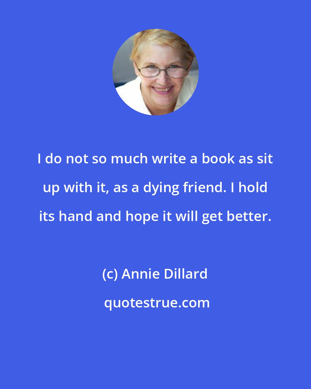 Annie Dillard: I do not so much write a book as sit up with it, as a dying friend. I hold its hand and hope it will get better.