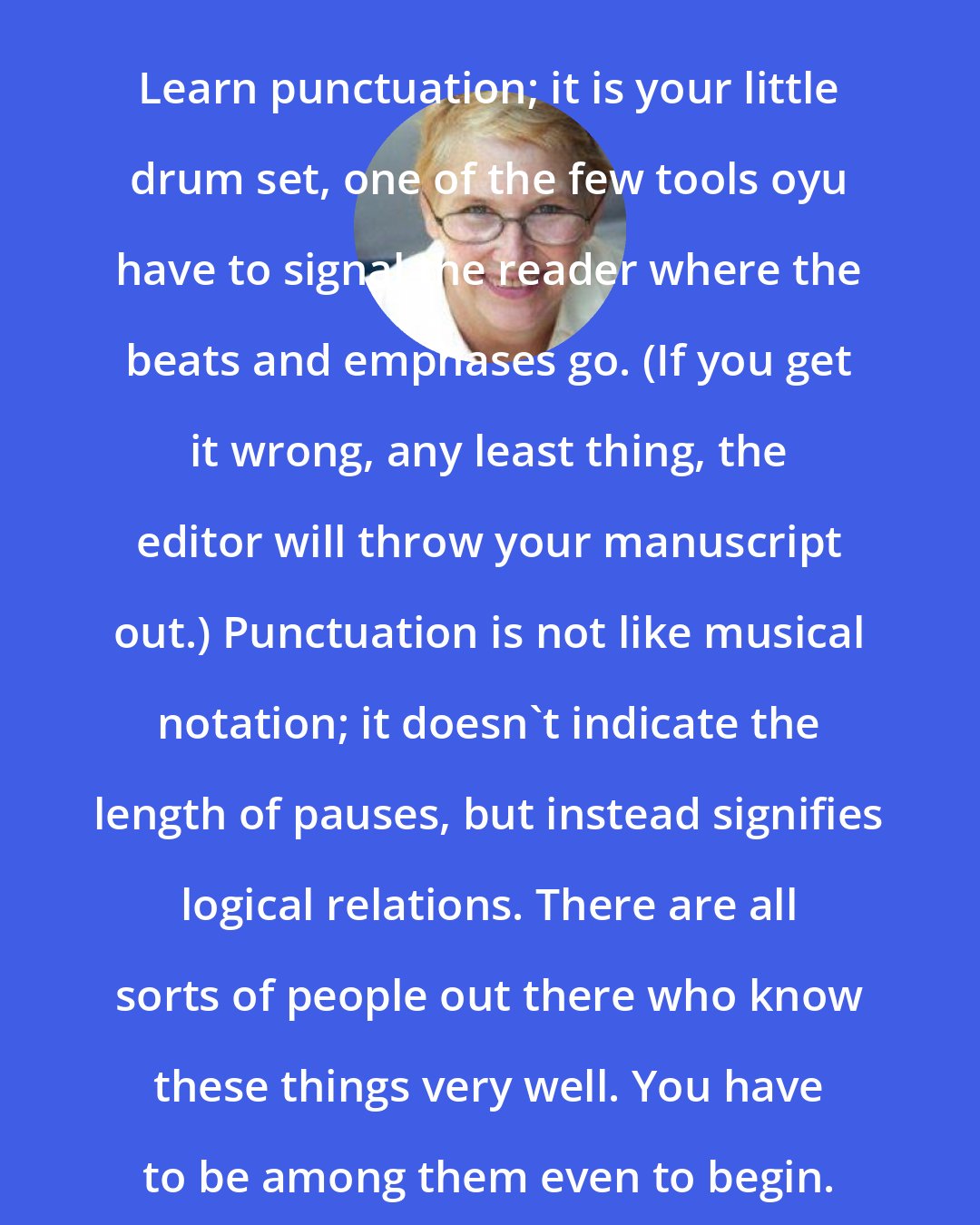 Annie Dillard: Learn punctuation; it is your little drum set, one of the few tools oyu have to signal the reader where the beats and emphases go. (If you get it wrong, any least thing, the editor will throw your manuscript out.) Punctuation is not like musical notation; it doesn't indicate the length of pauses, but instead signifies logical relations. There are all sorts of people out there who know these things very well. You have to be among them even to begin.