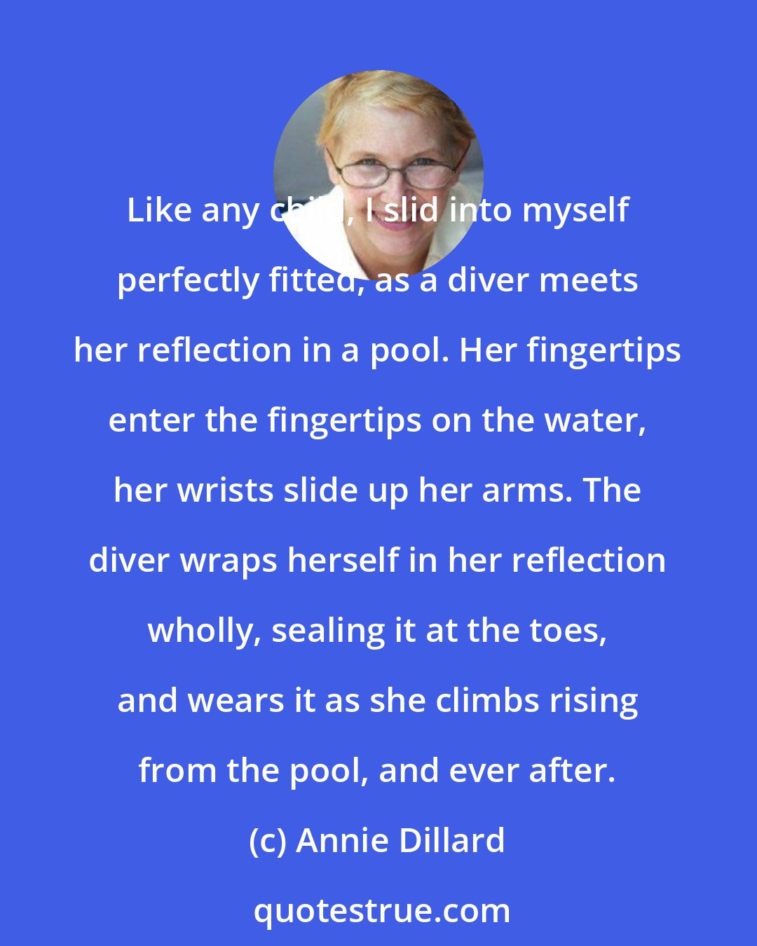 Annie Dillard: Like any child, I slid into myself perfectly fitted, as a diver meets her reflection in a pool. Her fingertips enter the fingertips on the water, her wrists slide up her arms. The diver wraps herself in her reflection wholly, sealing it at the toes, and wears it as she climbs rising from the pool, and ever after.