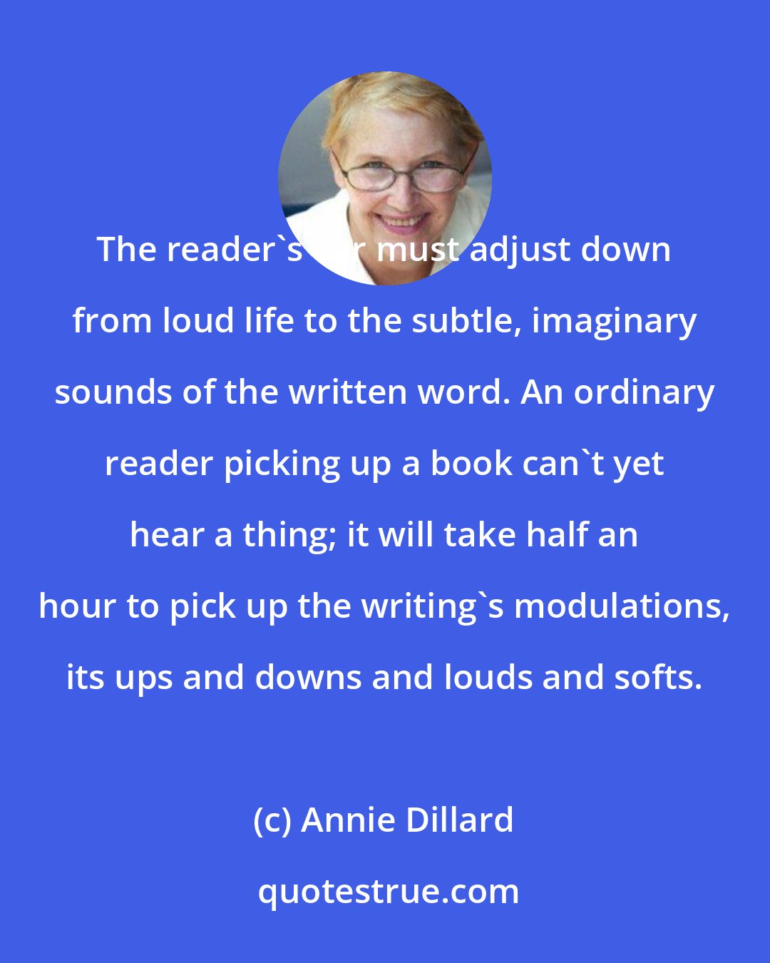 Annie Dillard: The reader's ear must adjust down from loud life to the subtle, imaginary sounds of the written word. An ordinary reader picking up a book can't yet hear a thing; it will take half an hour to pick up the writing's modulations, its ups and downs and louds and softs.