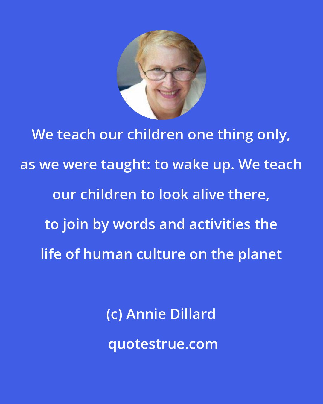 Annie Dillard: We teach our children one thing only, as we were taught: to wake up. We teach our children to look alive there, to join by words and activities the life of human culture on the planet